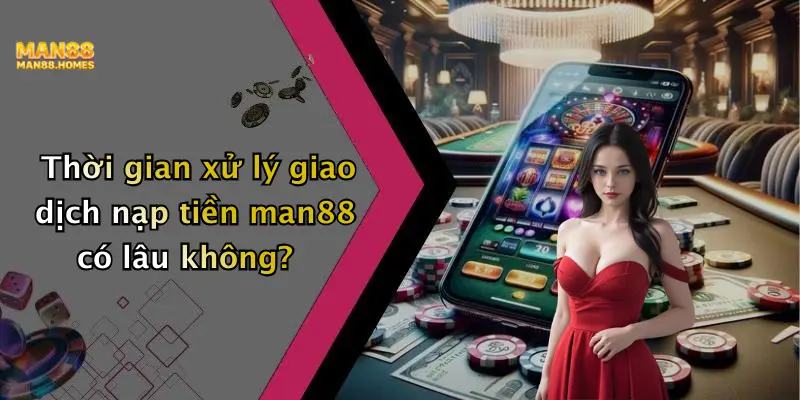 Thời gian xử lý giao dịch nạp tiền man88 có lâu không?
